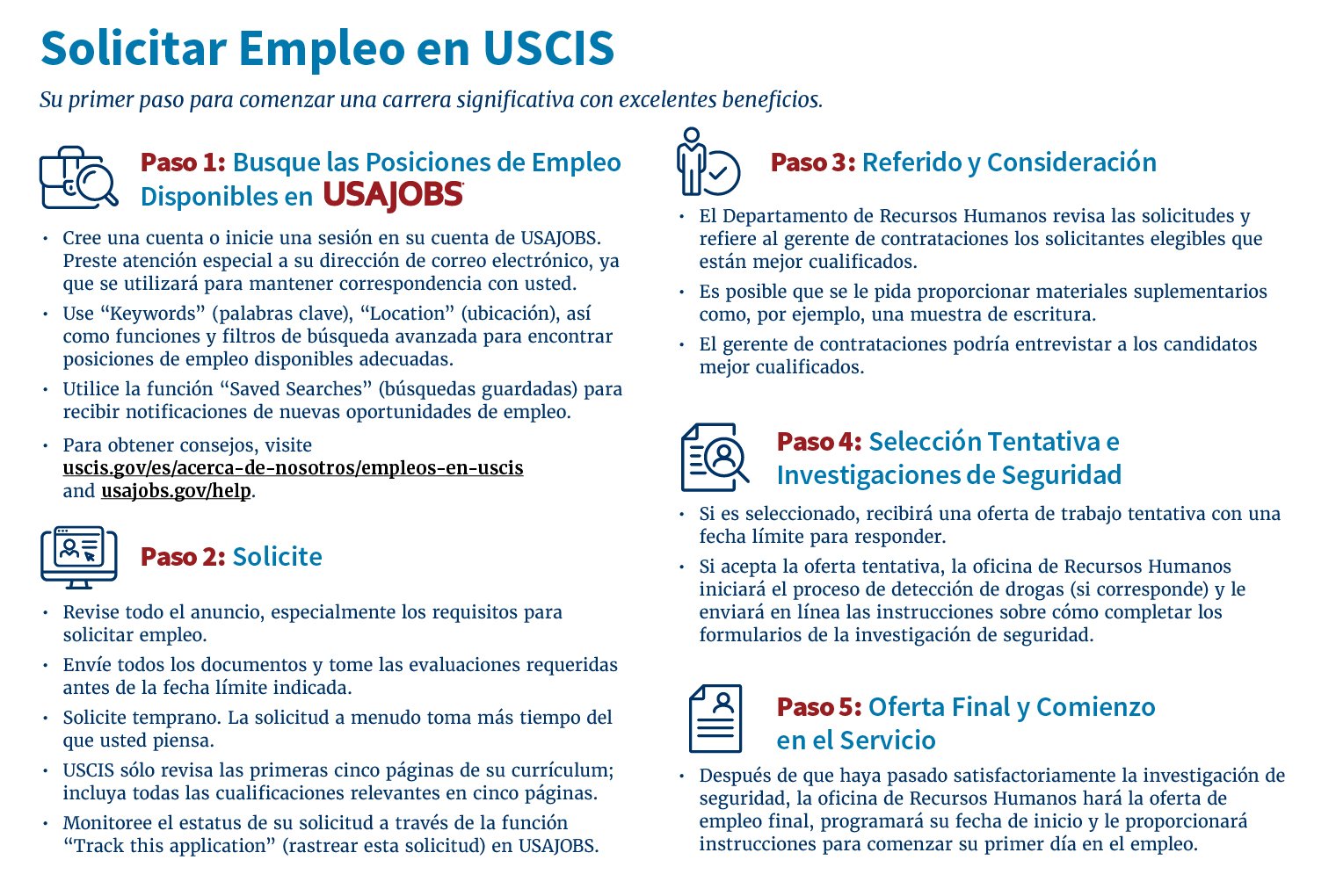 Paso 1: Busque las Posiciones de Empleo Disponibles en • Cree una cuenta o inicie una sesión en su cuenta de USAJOBS. Preste atención especial a su dirección de correo electrónico, ya que se utilizará para mantener correspondencia con usted. • Use “Keywords” (palabras clave), “Location” (ubicación), así como funciones y filtros de búsqueda avanzada para encontrar posiciones de empleo disponibles adecuadas. • Utilice la función “Saved Searches” (búsquedas guardadas) para recibir notificaciones de nuevas opor